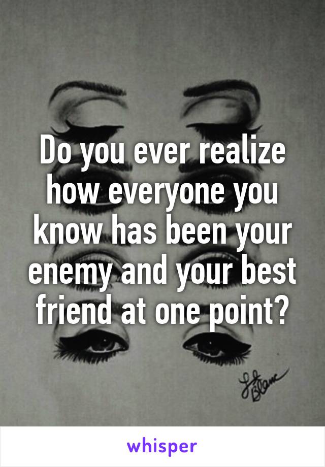 Do you ever realize how everyone you know has been your enemy and your best friend at one point?