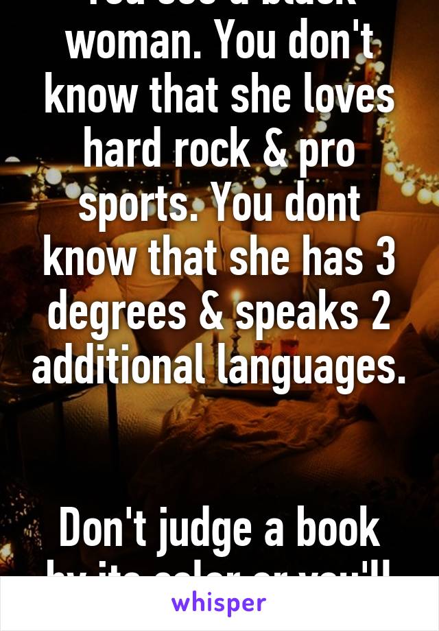 You see a black woman. You don't know that she loves hard rock & pro sports. You dont know that she has 3 degrees & speaks 2 additional languages. 

Don't judge a book by its color or you'll miss out.