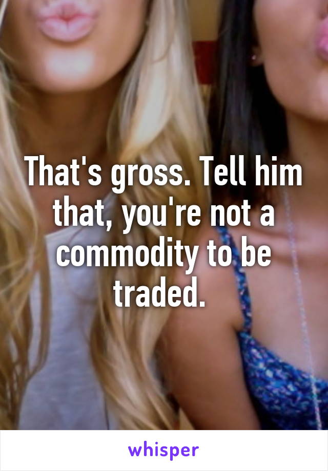 That's gross. Tell him that, you're not a commodity to be traded. 