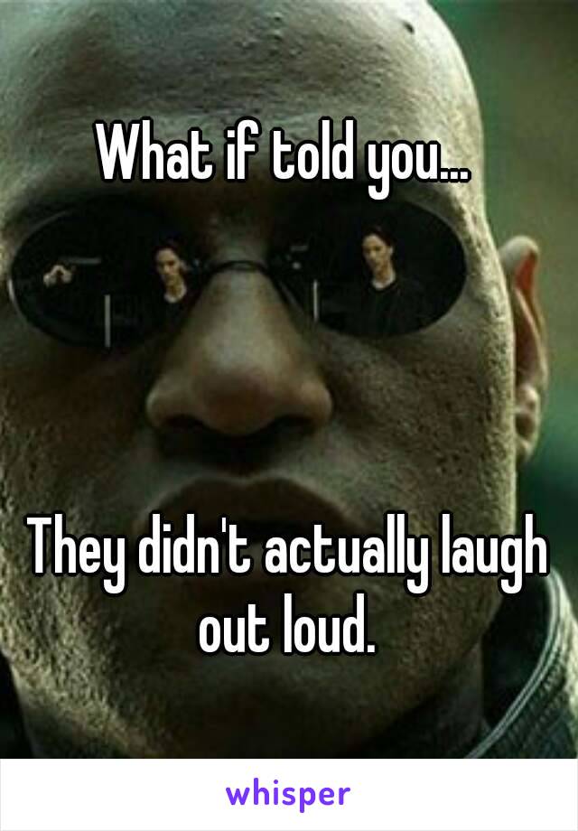 What if told you... 




They didn't actually laugh out loud. 