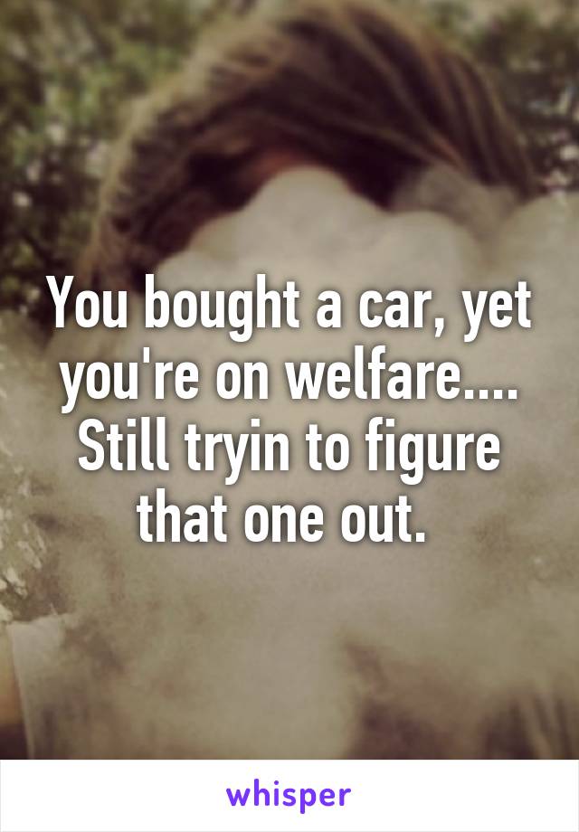 You bought a car, yet you're on welfare....
Still tryin to figure that one out. 