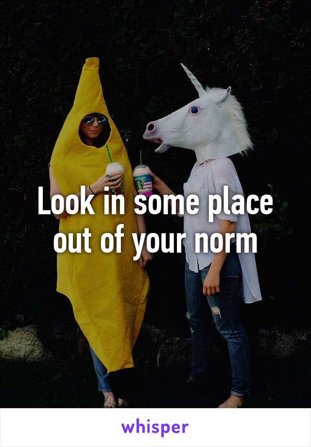 Look in some place out of your norm