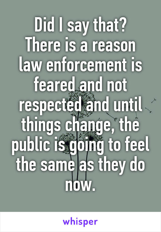 Did I say that?
There is a reason law enforcement is feared and not respected and until things change, the public is going to feel the same as they do now.
