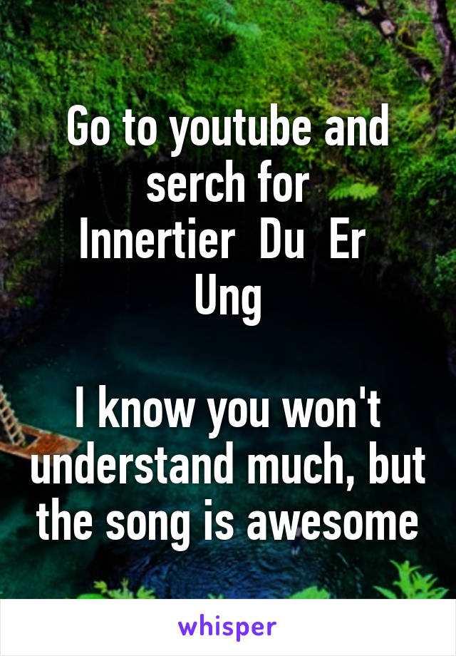 Go to youtube and serch for
Innertier  Du  Er  Ung

I know you won't understand much, but the song is awesome