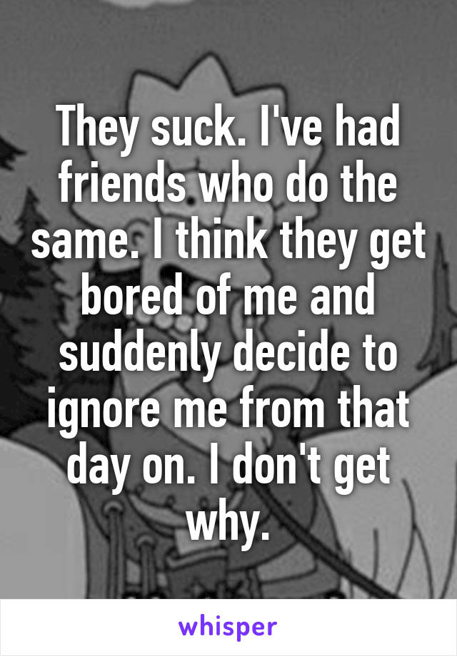 They suck. I've had friends who do the same. I think they get bored of me and suddenly decide to ignore me from that day on. I don't get why.