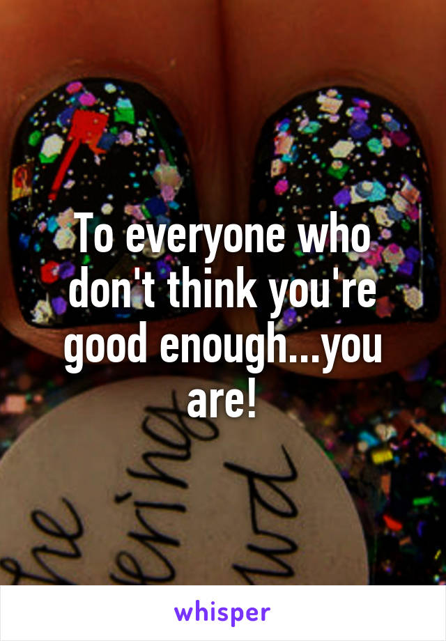 To everyone who don't think you're good enough...you are!