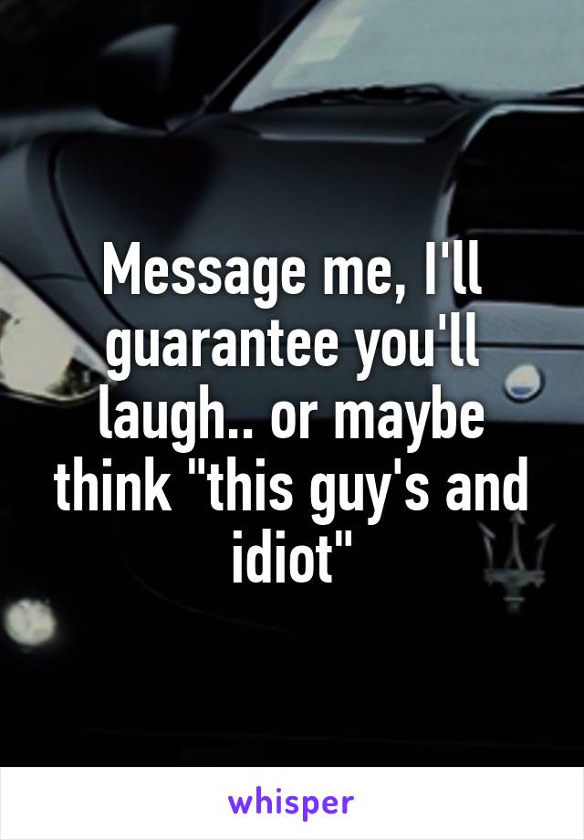 Message me, I'll guarantee you'll laugh.. or maybe think "this guy's and idiot"