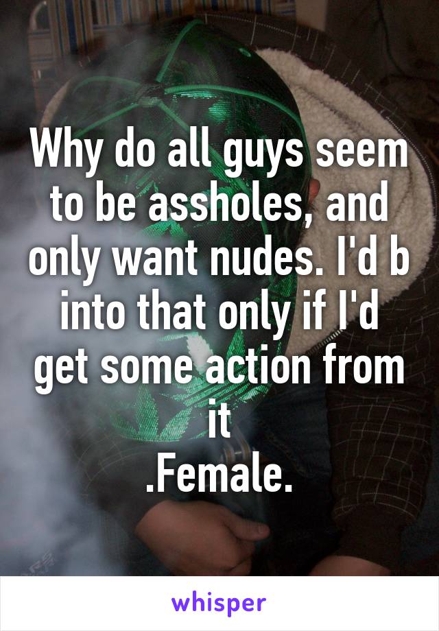 Why do all guys seem to be assholes, and only want nudes. I'd b into that only if I'd get some action from it
.Female.