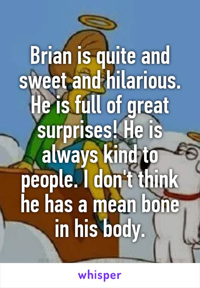 Brian is quite and sweet and hilarious. He is full of great surprises! He is always kind to people. I don't think he has a mean bone in his body.