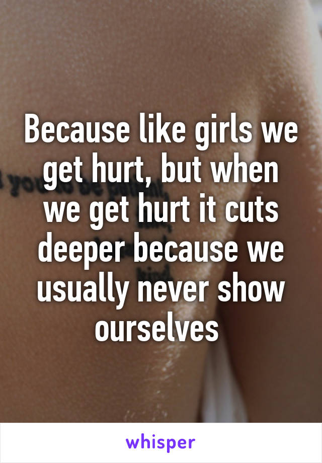 Because like girls we get hurt, but when we get hurt it cuts deeper because we usually never show ourselves 