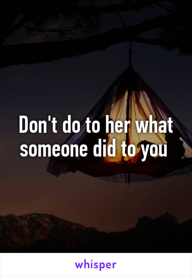 Don't do to her what someone did to you 