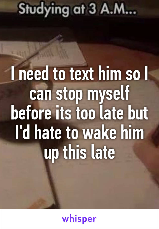 I need to text him so I can stop myself before its too late but I'd hate to wake him up this late