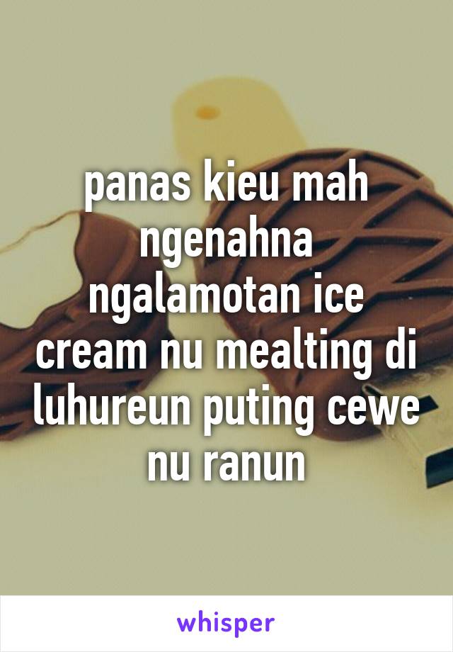 panas kieu mah ngenahna ngalamotan ice cream nu mealting di luhureun puting cewe nu ranun