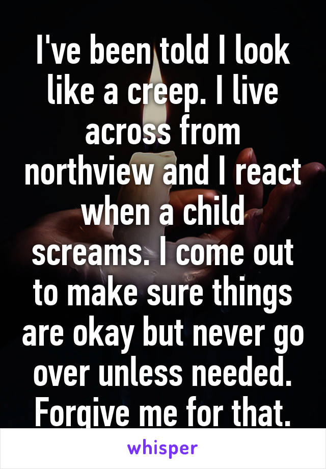 I've been told I look like a creep. I live across from northview and I react when a child screams. I come out to make sure things are okay but never go over unless needed. Forgive me for that.