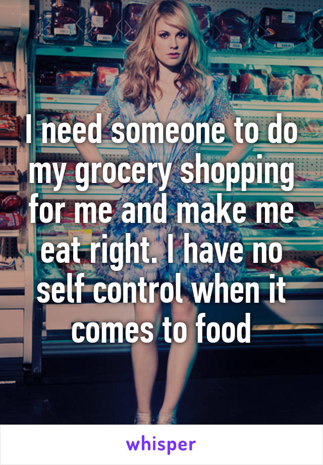 I need someone to do my grocery shopping for me and make me eat right. I have no self control when it comes to food