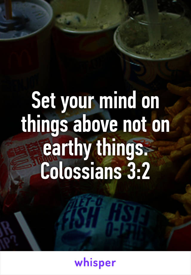 Set your mind on things above not on earthy things. Colossians 3:2