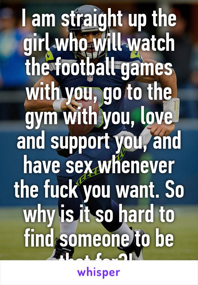 I am straight up the girl who will watch the football games with you, go to the gym with you, love and support you, and have sex whenever the fuck you want. So why is it so hard to find someone to be that for?! 