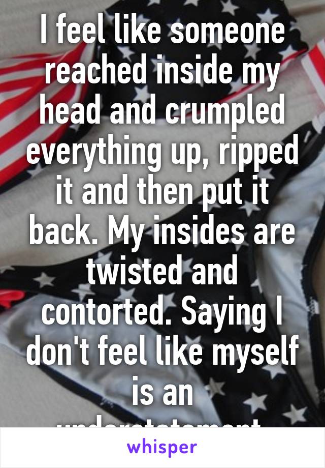 I feel like someone reached inside my head and crumpled everything up, ripped it and then put it back. My insides are twisted and contorted. Saying I don't feel like myself is an understatement.