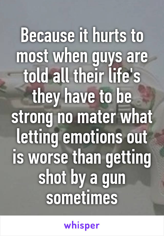 Because it hurts to most when guys are told all their life's they have to be strong no mater what letting emotions out is worse than getting shot by a gun sometimes