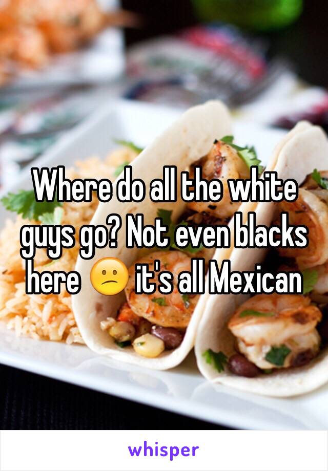 Where do all the white guys go? Not even blacks here 😕 it's all Mexican