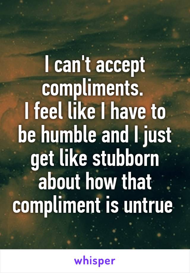 I can't accept compliments. 
I feel like I have to be humble and I just get like stubborn about how that compliment is untrue 