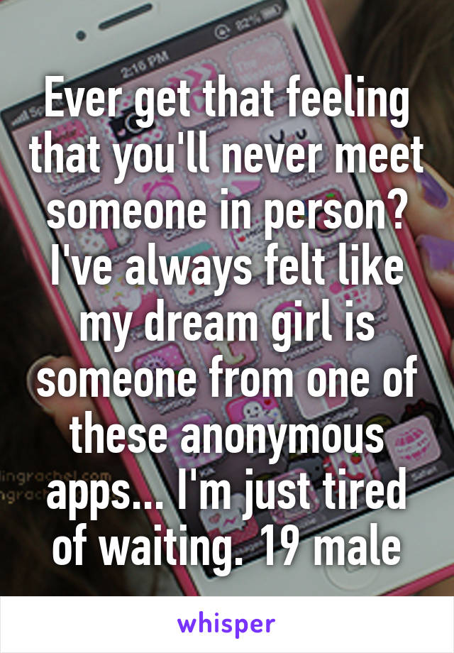 Ever get that feeling that you'll never meet someone in person? I've always felt like my dream girl is someone from one of these anonymous apps... I'm just tired of waiting. 19 male