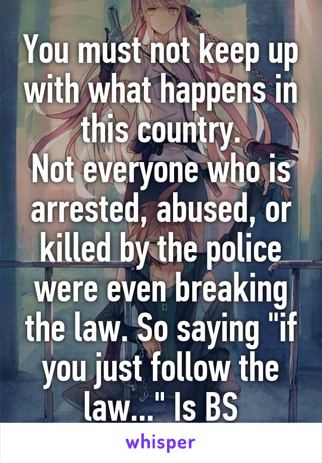 You must not keep up with what happens in this country.
Not everyone who is arrested, abused, or killed by the police were even breaking the law. So saying "if you just follow the law..." Is BS