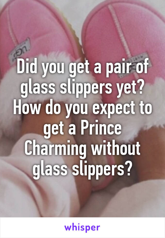 Did you get a pair of glass slippers yet? How do you expect to get a Prince Charming without glass slippers?