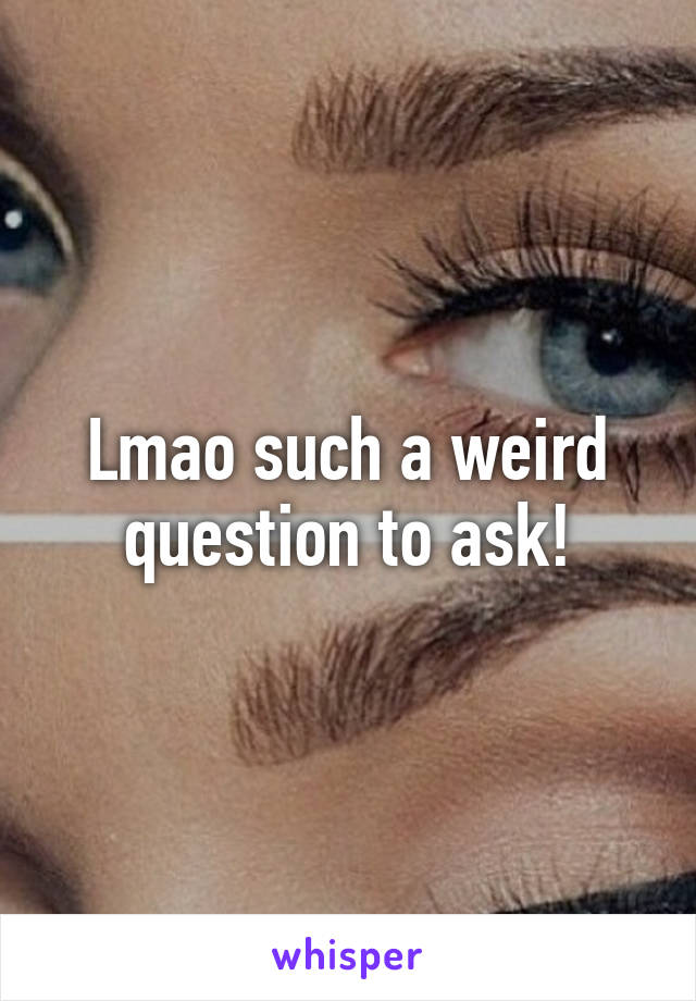 Lmao such a weird question to ask!