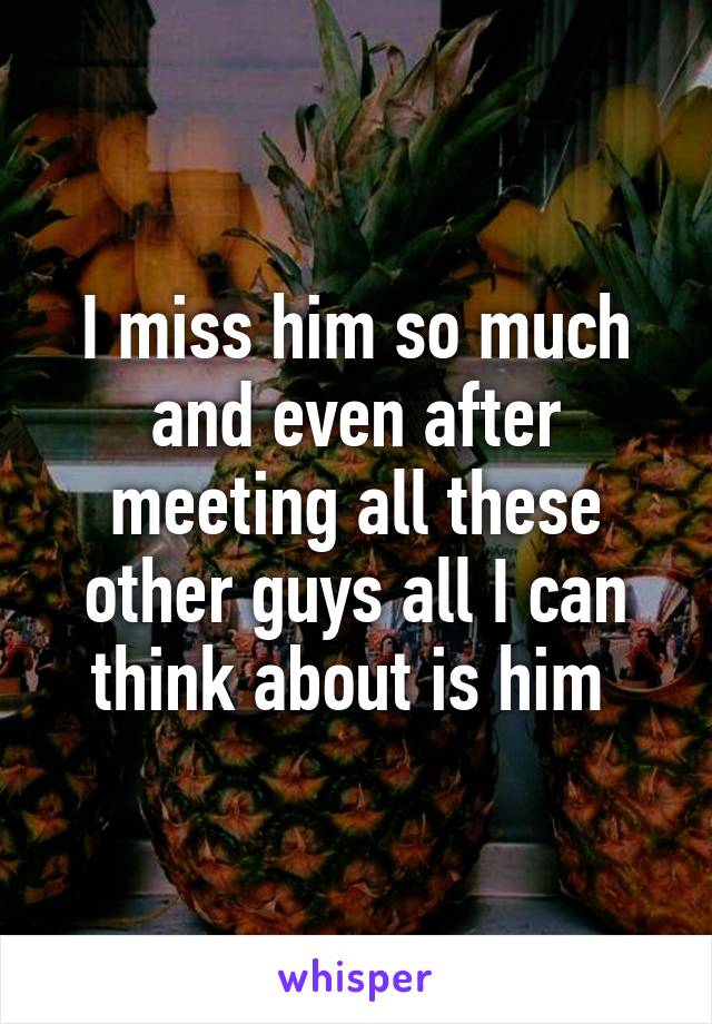 I miss him so much and even after meeting all these other guys all I can think about is him 