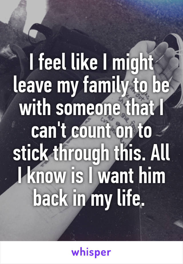 I feel like I might leave my family to be with someone that I can't count on to stick through this. All I know is I want him back in my life. 