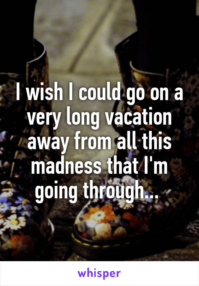 I wish I could go on a very long vacation away from all this madness that I'm going through... 