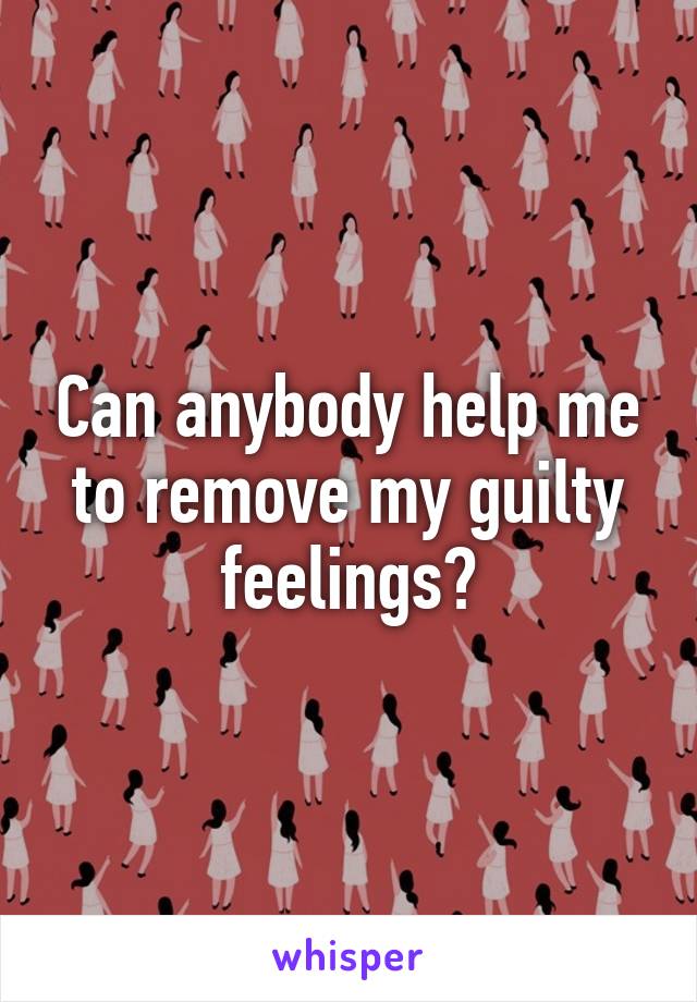 Can anybody help me to remove my guilty feelings?