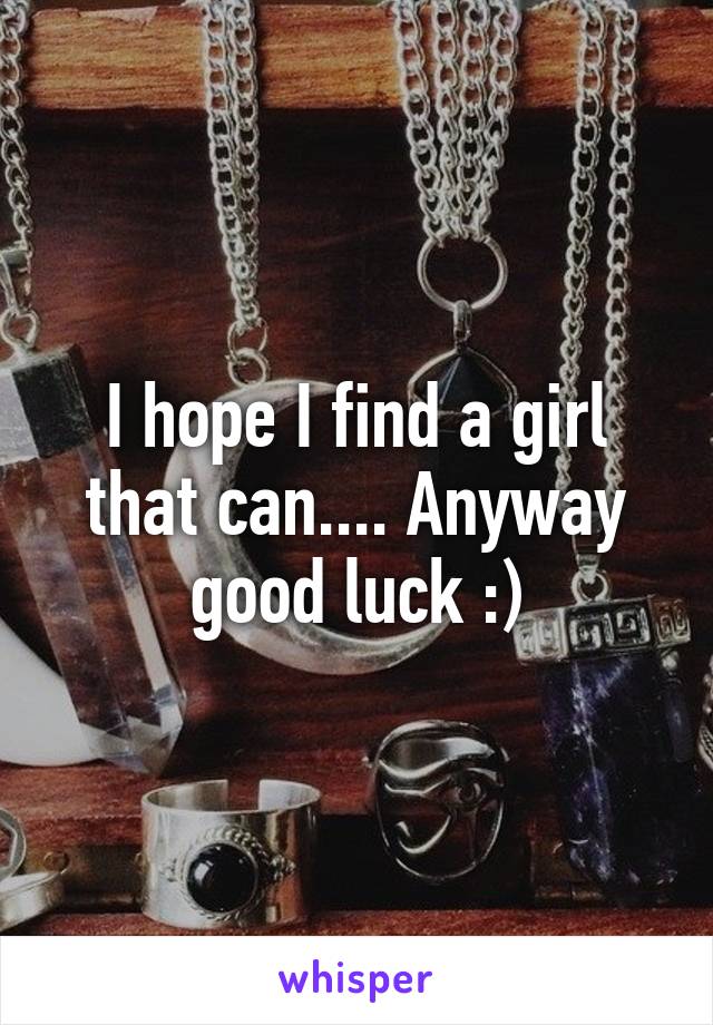 I hope I find a girl that can.... Anyway good luck :)