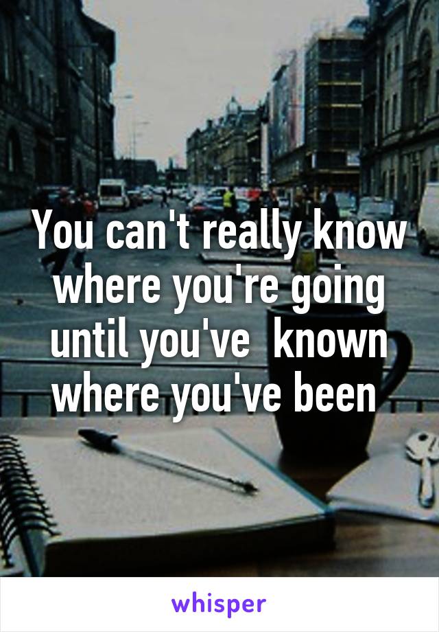 You can't really know where you're going until you've  known where you've been 