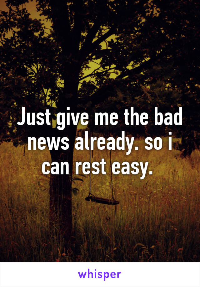 Just give me the bad news already. so i can rest easy. 