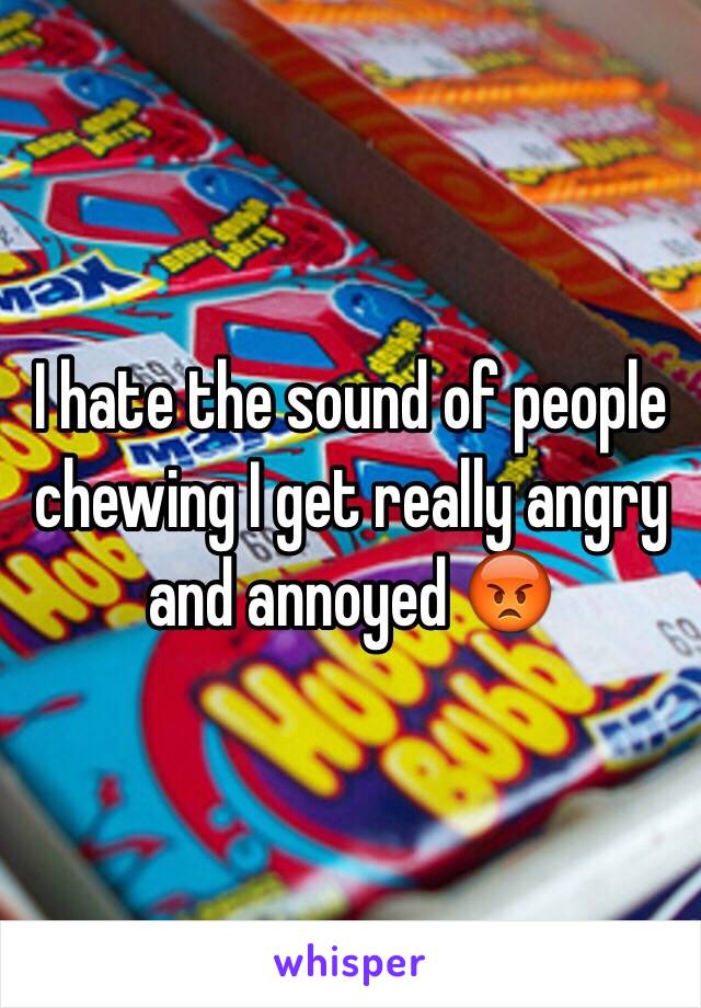 I hate the sound of people chewing I get really angry and annoyed 😡