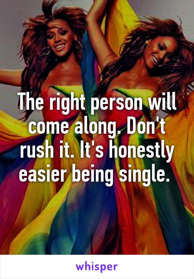 The right person will come along. Don't rush it. It's honestly easier being single. 