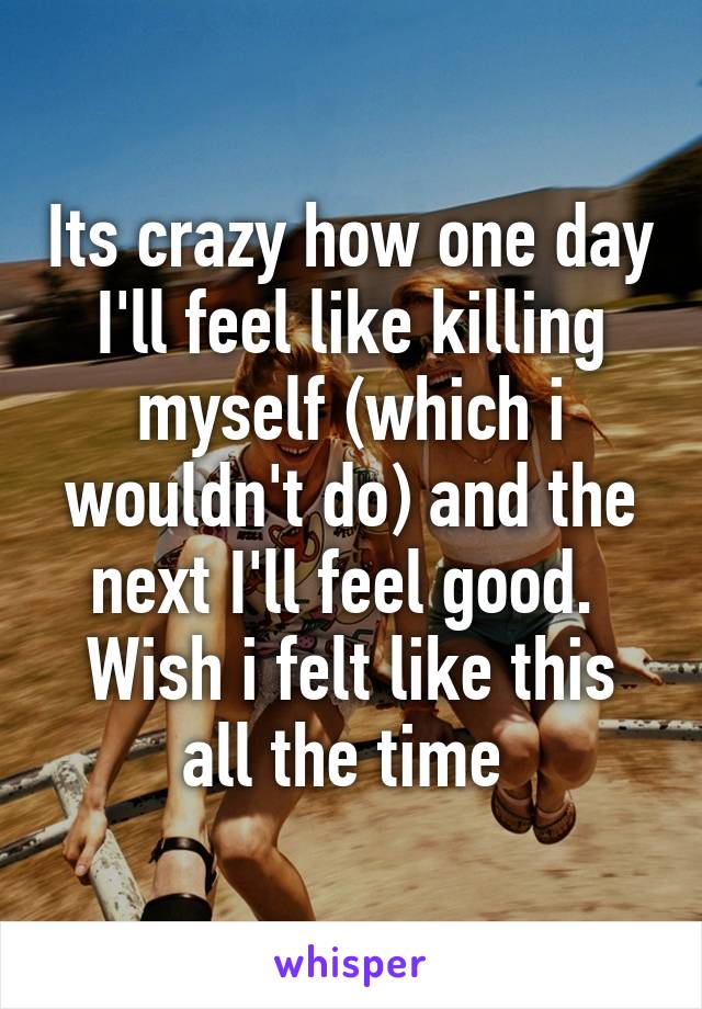 Its crazy how one day I'll feel like killing myself (which i wouldn't do) and the next I'll feel good.  Wish i felt like this all the time 