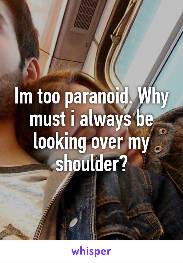 Im too paranoid. Why must i always be looking over my shoulder?