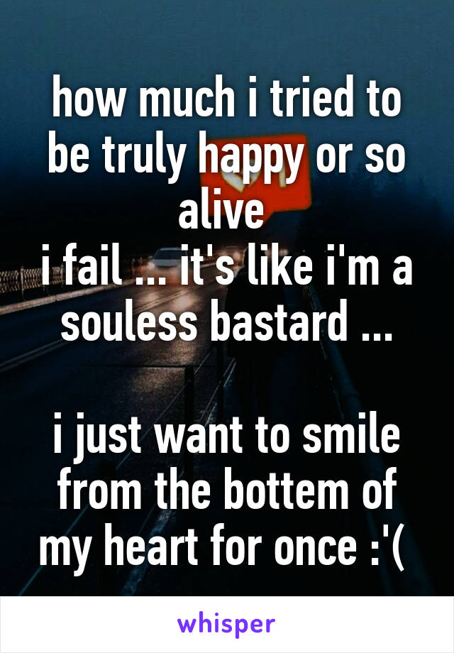 how much i tried to be truly happy or so alive 
i fail ... it's like i'm a souless bastard ...

i just want to smile from the bottem of my heart for once :'( 