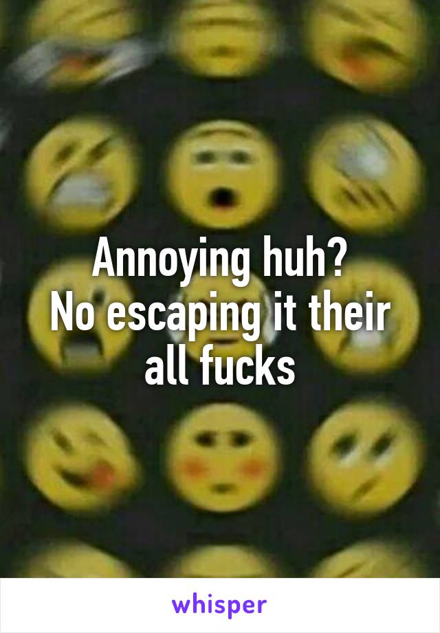 Annoying huh?
No escaping it their all fucks