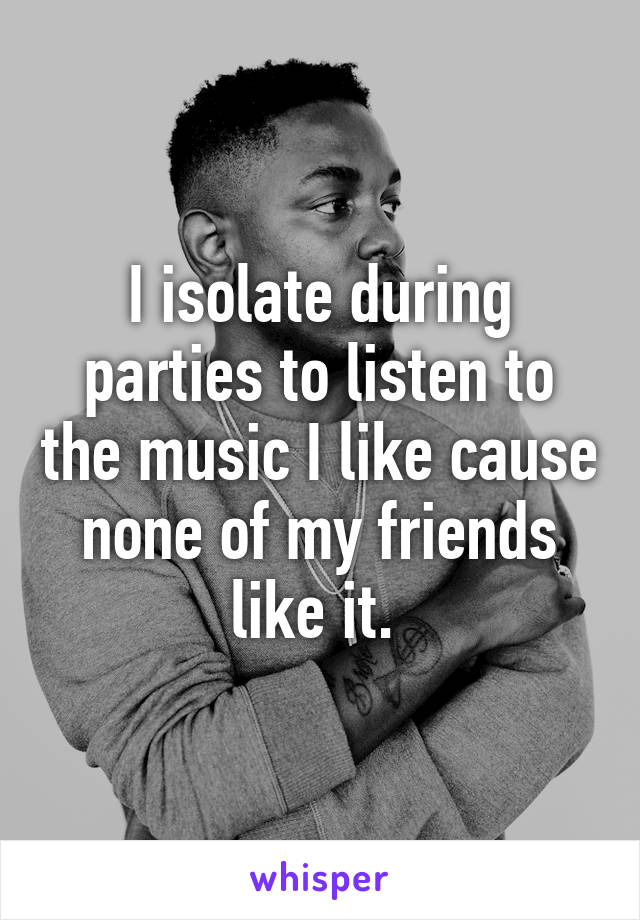 I isolate during parties to listen to the music I like cause none of my friends like it. 