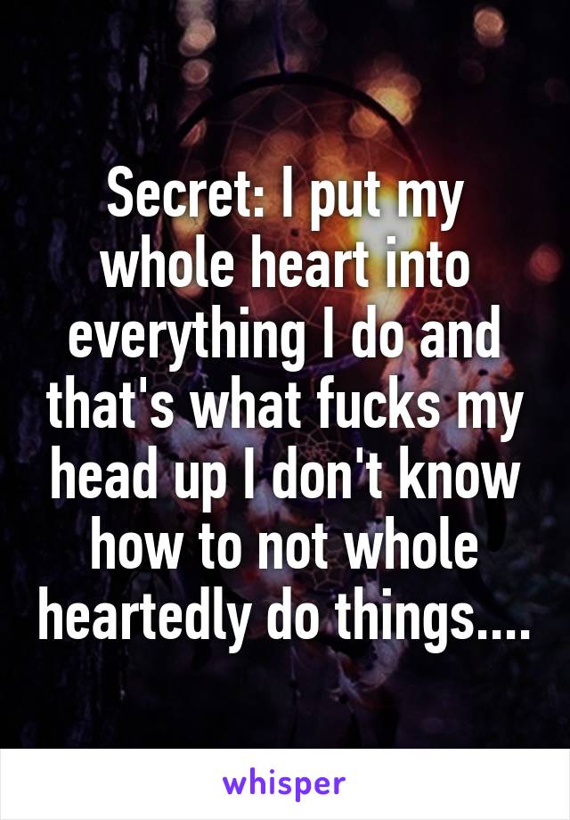 Secret: I put my whole heart into everything I do and that's what fucks my head up I don't know how to not whole heartedly do things....