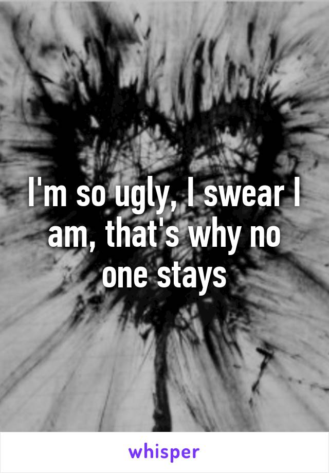 I'm so ugly, I swear I am, that's why no one stays