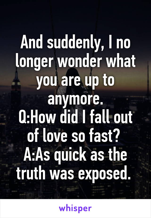 And suddenly, I no longer wonder what you are up to anymore.
Q:How did I fall out of love so fast? 
A:As quick as the truth was exposed. 