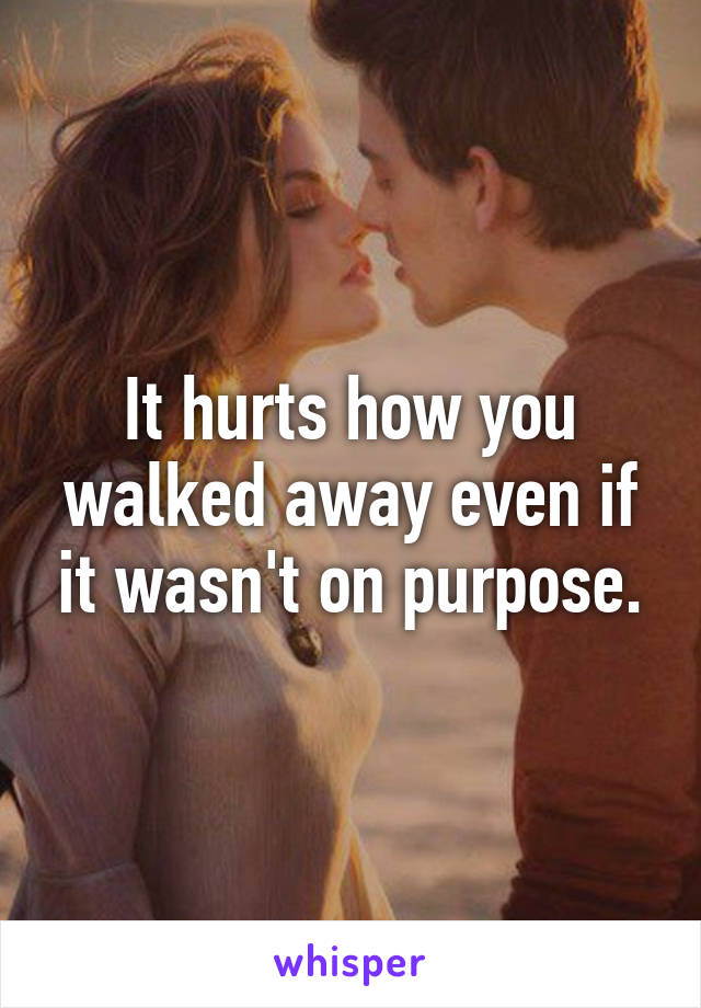 It hurts how you walked away even if it wasn't on purpose.