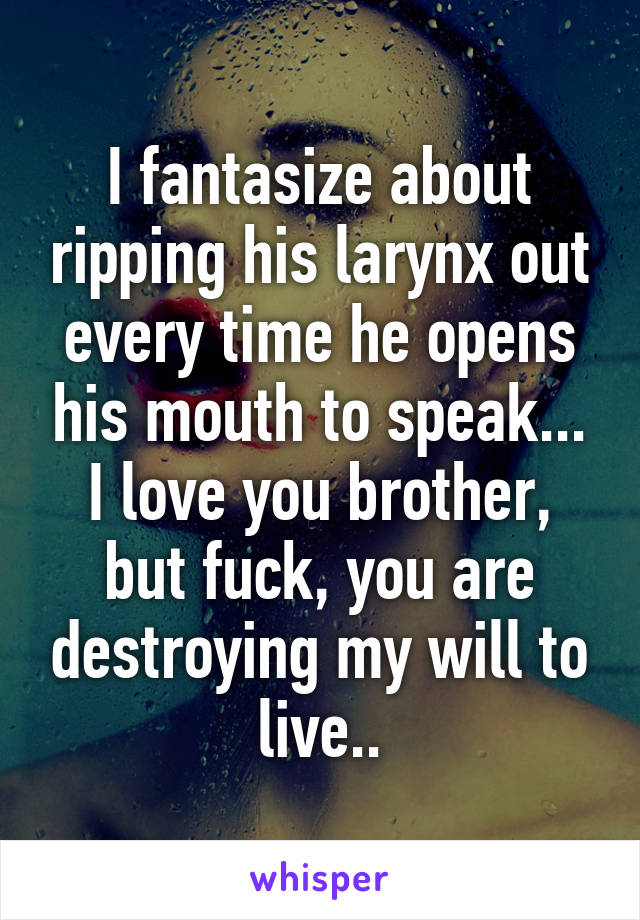 I fantasize about ripping his larynx out every time he opens his mouth to speak...
I love you brother, but fuck, you are destroying my will to live..