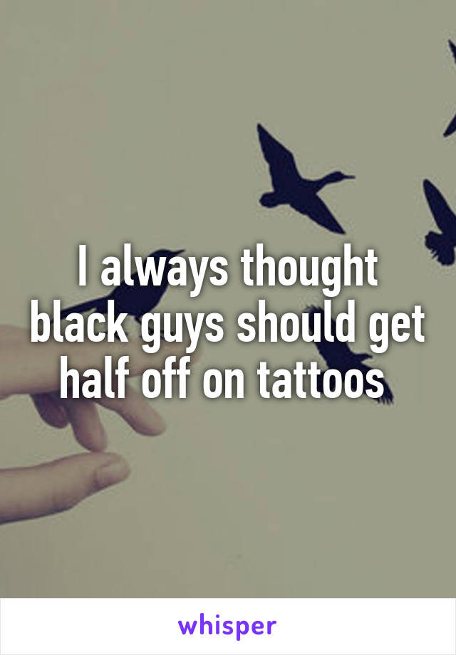 I always thought black guys should get half off on tattoos 