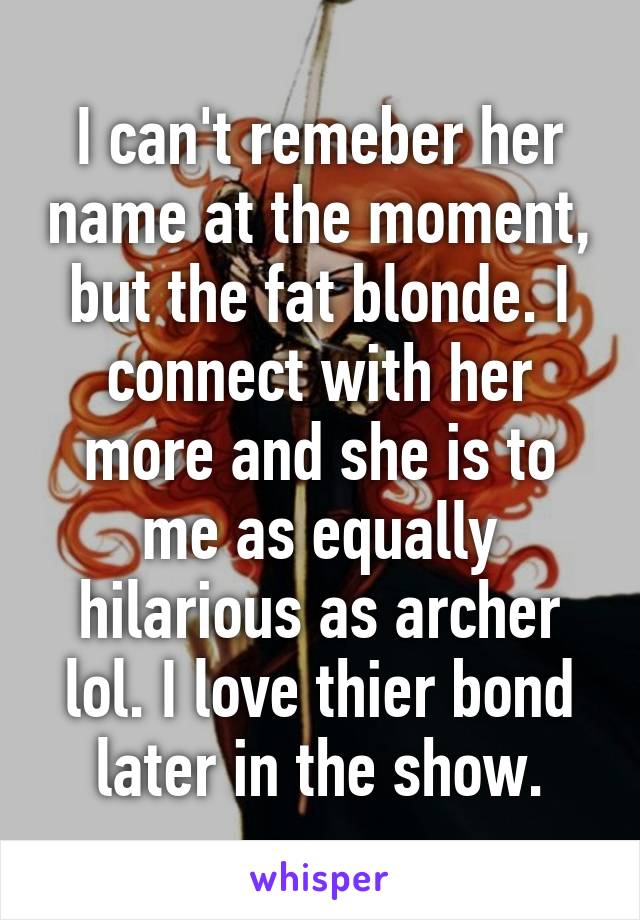 I can't remeber her name at the moment, but the fat blonde. I connect with her more and she is to me as equally hilarious as archer lol. I love thier bond later in the show.